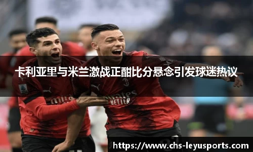 卡利亚里与米兰激战正酣比分悬念引发球迷热议
